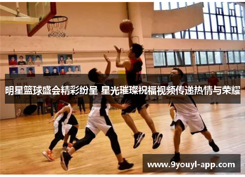 明星篮球盛会精彩纷呈 星光璀璨祝福视频传递热情与荣耀